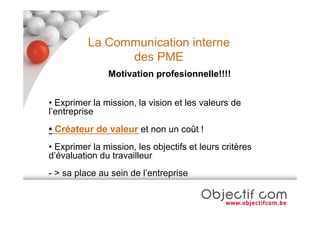 La Communication interne
                des PME
               Motivation profesionnelle!!!!


• Exprimer la mission, la vision et les valeurs de
l’entreprise
• Créateur de valeur et non un coût !
• Exprimer la mission, les objectifs et leurs critères
d’évaluation du travailleur
- > sa place au sein de l’entreprise
 