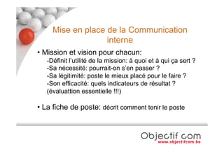Mise en place de la Communication
                   interne
• Mission et vision pour chacun:
   -Définit l’utilité de la mission: à quoi et à qui ça sert ?
   -Sa nécessité: pourrait-on s’en passer ?
   -Sa légitimité: poste le mieux placé pour le faire ?
   -Son efficacité: quels indicateurs de résultat ?
   (évaluattion essentielle !!!)

• La fiche de poste: décrit comment tenir le poste
 