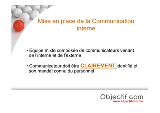 Mise en place de la Communication
                   interne


• Equipe mixte composée de communicateurs venant
  de l’interne et de l’externe

• Communicateur doit être CLAIREMENT identifié et
  son mandat connu du personnel
 