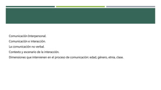 Comunicación Interpersonal. 
Comunicación e interacción. 
La comunicación no verbal. 
Contexto y escenario de la interacción. 
Dimensiones que intervienen en el proceso de comunicación: edad, género, etnia, clase. 
 
