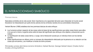 EL INTERACCIONISMO SIMBÓLICO 
Premisas básicas 
Naturaleza simbólica de la vida social. Gran importancia a la capacidad del actor para interpretar el mundo social 
Estudiaron la interpretación por parte de los actores de los símbolos nacidos de sus actividades interactivas. 
Herbert Blumer (1968) establece las tres premisas básicas de este enfoque: 
 Los humanos actúan respecto de las cosas sobre la base de las significaciones que estas cosas tienen para ellos, 
o lo que es lo mismo, la gente actúa sobre la base del significado que atribuye a los objetos y situaciones que le 
rodean. 
 La significación de estas cosas deriva, o surge, de la interacción social que un individuo tiene con los demás 
actores. 
 Estas significaciones se utilizan como un proceso de interpretación efectuado por la persona en su relación con las 
cosas que encuentra, y se modifican a través de dicho proceso. 
Principales autores del Interaccionismo Simbólico: Herbert Blumer, George Herbert Mead, Charles Horton 
Cooley y Erving Goffman. 
 