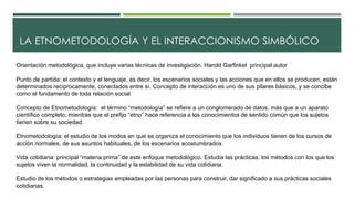 LA ETNOMETODOLOGÍA Y EL INTERACCIONISMO SIMBÓLICO 
Orientación metodológica, que incluye varias técnicas de investigación. Harold Garfinkel principal autor 
Punto de partida: el contexto y el lenguaje, es decir, los escenarios sociales y las acciones que en ellos se producen, están 
determinados recíprocamente, conectados entre sí. Concepto de interacción es uno de sus pilares básicos, y se concibe 
como el fundamento de toda relación social. 
Concepto de Etnometodología: el término “metodología” se refiere a un conglomerado de datos, más que a un aparato 
científico completo; mientras que el prefijo “etno” hace referencia a los conocimientos de sentido común que los sujetos 
tienen sobre su sociedad. 
Etnometodología: el estudio de los modos en que se organiza el conocimiento que los individuos tienen de los cursos de 
acción normales, de sus asuntos habituales, de los escenarios acostumbrados. 
Vida cotidiana: principal “materia prima” de este enfoque metodológico. Estudia las prácticas, los métodos con los que los 
sujetos viven la normalidad, la continuidad y la estabilidad de su vida cotidiana. 
Estudio de los métodos o estrategias empleadas por las personas para construir, dar significado a sus prácticas sociales 
cotidianas. 
 