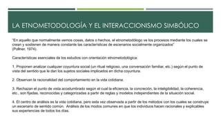 LA ETNOMETODOLOGÍA Y EL INTERACCIONISMO SIMBÓLICO 
“En aquello que normalmente vemos cosas, datos o hechos, el etnometodólogo ve los procesos mediante los cuales se 
crean y sostienen de manera constante las características de escenarios socialmente organizados” 
(Pollner, 1974). 
Características esenciales de los estudios con orientación etnometodológica: 
1. Proponen analizar cualquier coyuntura social (un ritual religioso, una conversación familiar, etc.) según el punto de 
vista del sentido que le dan los sujetos sociales implicados en dicha coyuntura. 
2. Observan la racionalidad del comportamiento en la vida cotidiana. 
3. Rechazan el punto de vista acostumbrado según el cual la eficiencia, la concreción, la inteligibilidad, la coherencia, 
etc., son fijadas, reconocidas y categorizadas a partir de reglas y modelos independientes de la situación social. 
4. El centro de análisis es la vida cotidiana, pero esta vez observada a partir de los métodos con los cuales se construye 
un escenario de sentido común. Análisis de los modos comunes en que los individuos hacen racionales y explicables 
sus experiencias de todos los días. 
 