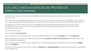 LOS CINCO AXIOMAS BÁSICOS DEL PROCESO DE 
INTERACCIÓN HUMANA 
Al saber que cada acto social tiene una significación podemos asegurar que toda conducta tiene valor de 
comunicación. 
En la obra clásica de Watzlawick, Beavin y Jackson, Teoría de la comunicación humana, se definen cinco axiomas 
que constituyen propiedades simples de la comunicación que encierran consecuencias interpersonales básicas. 
Un axioma es un enunciado básico que se establece sin necesidad de ser demostrado. Los axiomas no son 
verdaderos ni falsos en si mismos: son convenciones utilizadas como principios de derivación de los demás 
enunciados de una teoría. 
Los cinco axiomas son: 
1) Es imposible no comunicarse. 
2) Los elementos de la comunicación: toda comunicación tiene un nivel de contenido y un nivel relacional. 
3) La naturaleza de una relación depende de la forma de puntuar o pautar las secuencias de comunicación que 
cada participante establece. 
4) La comunicación humana es tanto verbal como no verbal: las personas utilizan tanto la comunicación digital 
como la analógica. 
5) Todos los intercambios comunicacionales son simétricos o complementarios, según estén basados en la igualdad 
o en la diferencia. 
