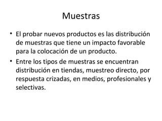 Muestras
• El probar nuevos productos es las distribución
de muestras que tiene un impacto favorable
para la colocación de un producto.
• Entre los tipos de muestras se encuentran
distribución en tiendas, muestreo directo, por
respuesta crizadas, en medios, profesionales y
selectivas.
 