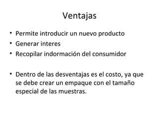 Ventajas
• Permite introducir un nuevo producto
• Generar interes
• Recopilar indormación del consumidor
• Dentro de las desventajas es el costo, ya que
se debe crear un empaque con el tamaño
especial de las muestras.
 