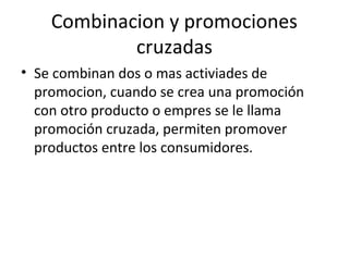 Combinacion y promociones
cruzadas
• Se combinan dos o mas activiades de
promocion, cuando se crea una promoción
con otro producto o empres se le llama
promoción cruzada, permiten promover
productos entre los consumidores.
 