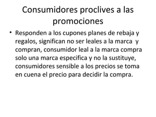 Consumidores proclives a las
promociones
• Responden a los cupones planes de rebaja y
regalos, significan no ser leales a la marca y
compran, consumidor leal a la marca compra
solo una marca especifica y no la sustituye,
consumidores sensible a los precios se toma
en cuena el precio para decidir la compra.
 