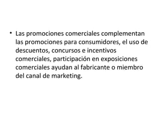 • Las promociones comerciales complementan
las promociones para consumidores, el uso de
descuentos, concursos e incentivos
comerciales, participación en exposiciones
comerciales ayudan al fabricante o miembro
del canal de marketing.
 