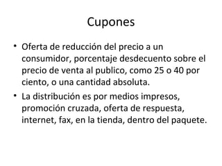 Cupones
• Oferta de reducción del precio a un
consumidor, porcentaje desdecuento sobre el
precio de venta al publico, como 25 o 40 por
ciento, o una cantidad absoluta.
• La distribución es por medios impresos,
promoción cruzada, oferta de respuesta,
internet, fax, en la tienda, dentro del paquete.
 