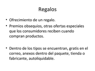 Regalos
• Ofrecimiento de un regalo.
• Premios obsequios, otras ofertas especiales
que los consumidores reciben cuando
compran productos.
• Dentro de los tipos se encuentran, gratis en el
correo, anexos dentro del paquete, tienda o
fabricante, autoliquidable.
 