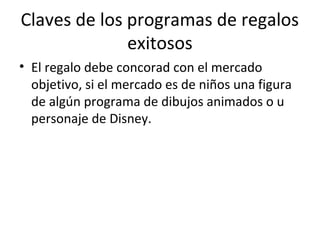 Claves de los programas de regalos
exitosos
• El regalo debe concorad con el mercado
objetivo, si el mercado es de niños una figura
de algún programa de dibujos animados o u
personaje de Disney.
 