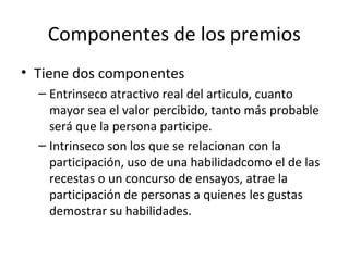 Componentes de los premios
• Tiene dos componentes
– Entrinseco atractivo real del articulo, cuanto
mayor sea el valor percibido, tanto más probable
será que la persona participe.
– Intrinseco son los que se relacionan con la
participación, uso de una habilidadcomo el de las
recestas o un concurso de ensayos, atrae la
participación de personas a quienes les gustas
demostrar su habilidades.
 