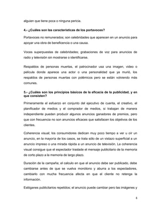 alguien que tiene poca o ninguna pericia.
4.- ¿Cuáles son las características de los portavoces?
Portavoces no remunerados; son celebridades que aparecen en un anuncio para
apoyar una obra de beneficencia o una causa.
Voces superpuestas de celebridades; grabaciones de voz para anuncios de
radio y televisión sin mostrarse o identificarse.
Respaldos de personas muertas, el patrocinador usa una imagen, video o
película donde aparece una actor o una personalidad que ya murió, los
respaldos de personas muertas con polémicos pero se están volviendo más
comunes.
5.- ¿Cuáles son los principios básicos de la eficacia de la publicidad, y en
que consisten?
Primeramente el esfuerzo en conjunto del ejecutivo de cuenta, el creativo, el
planificador de medios y el comprador de medios, si trabajan de manera
independiente pueden producir algunos anuncios ganadores de premios, pero
que con frecuencia no son anuncios eficaces que satisfacen los objetivos de los
clientes.
Coherencia visual; los consumidores dedican muy poco tiempo a ver u oír un
anuncio, en la mayoría de los casos, se trata sólo de un vistazo superficial a un
anuncio impreso o una mirada rápida a un anuncio de televisión. La coherencia
visual consigue que el espectador traslade el mensaje publicitario de la memoria
de corto plazo a la memoria de largo plazo.
Duración de la campaña; el calculo en que el anuncio debe ser publicado, debe
cambiarse antes de que se vuelva monótono y aburra a los espectadores,
cambiarlo con mucha frecuencia afecta en que el cliente no retenga la
información.
Eslóganes publicitarios repetidos; el anuncio puede cambiar pero las imágenes y
4
 