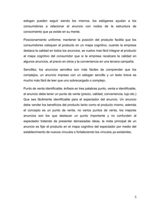 eslogan pueden seguir siendo los mismos, los eslóganes ayudan a los
consumidores a relacionar el anuncio con nodos de la estructura de
conocimiento que ya existe en su mente.
Posicionamiento uniforme; mantener la posición del producto facilita que los
consumidores coloquen el producto en un mapa cognitivo, cuando la empresa
destaca la calidad en todos los anuncios, se vuelve mas fácil integrar el producto
al mapa cognitivo del consumidor que si la empresa recalcara la calidad en
algunos anuncios, el precio en otros y la conveniencia en una tercera campaña.
Sencillez; los anuncios sencillos son más fáciles de comprender que los
complejos, un anuncio impreso con un eslogan sencillo y un texto breve es
mucho más fácil de leer que uno sobrecargado o complejo.
Punto de venta identificable; énfasis en tres palabras punto, venta e identificable,
el anuncio debe tener un punto de venta (precio, calidad, conveniencia, lujo etc.)
Que sea fácilmente identificable para el espectador del anuncio. Un anuncio
debe vender los beneficios del producto tanto como el producto mismo, además
el concepto es un punto de venta, no varios puntos de venta, los mejores
anuncios son los que destacan un punto importante y no confunden al
espectador tratando de presentar demasiadas ideas, la meta principal de un
anuncio es fijar el producto en el mapa cognitivo del espectador por medio del
establecimiento de nuevos vínculos o fortaleciendo los vínculos ya existentes.
5
 