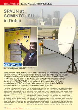 COMPANY REPORT                         Satellite Wholesaler COMINTOUCH, Dubai




SPAUN at
COMINTOUCH
in Dubai




■ General manager Mohan Kumar with the SPAUN multi-switch range,
which is the pillar of success for COMINTOUCH.



Made for each other! That’s how we can best sum up the relationship between
German multi-switch manufacturer SPAUN and Dubai-based trading and project
company COMINTOUCH. After all, SPAUN would not be able to profit from a
comfortable market share in the Middle East without COMINTOUCH, while on
the other hand COMINTOUCH's rock-solid growth in recent years is largely
contributable to SPAUN products. Make no mistake about it, COMINTOUCH
generates 80% of its turnover with products made by SPAUN.
   We visited COMINTOUCH on the third                   It all started with a multi-LNB dish        and aligned.” Half a year later the end
floor of a rather nondescript office                 for which COMINTOUCH had exclusive             seemed nigh – COMINTOUCH had dis-
building located in a commercial area in             distribution rights at the time. “Unfor-       patched almost 2.000 of these dishes
Dubai’s east, near the airport and close             tunately, though, this dish brought with       to local dealerships, but these in turn
to the (invisible) border to the Emirate             it a number of problems: Installers back       could not sell them on because install-
of Sharjah.                                          then were not in a position to correctly       ers refused to work with the dishes.
   The company was founded in 2001                   align this rather tricky antenna.” The           Mohan Kumar did what seemed right
by managing director Mohan Kumar.                    dish was used for simultaneous recep-          at this junction and began to distribute
“It was on 31 January, to be precise,”               tion of NILESAT and HOTBIRD, “but in           satellite receivers. He cooperated with
Muhan Kumar recalls, “and the first two              the end the dish was just a little too small   a Korean manufacturer and assisted in
employees I hired back then are still                and offered virtually no bad weather           customising their receivers for the local
with me today.”                                      tolerance unless perfectly installed           market. After a while, Mohan Kumar


106 TELE-satellite — Global Digital TV Magazine — 06-07/2010 — www.TELE-satellite.com
 