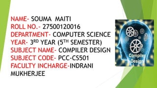 NAME- SOUMA MAITI
ROLL NO.- 27500120016
DEPARTMENT- COMPUTER SCIENCE
YEAR- 3RD YEAR (5TH SEMESTER)
SUBJECT NAME- COMPILER DESIGN
SUBJECT CODE- PCC-CS501
FACULTY INCHARGE-INDRANI
MUKHERJEE
 