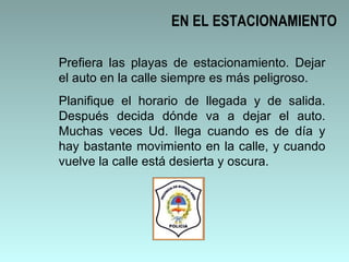 EN EL ESTACIONAMIENTO Prefiera las playas de estacionamiento. Dejar el auto en la calle siempre es más peligroso.  Planifique el horario de llegada y de salida. Después decida dónde va a dejar el auto. Muchas veces Ud. llega cuando es de día y hay bastante movimiento en la calle, y cuando vuelve la calle está desierta y oscura.  