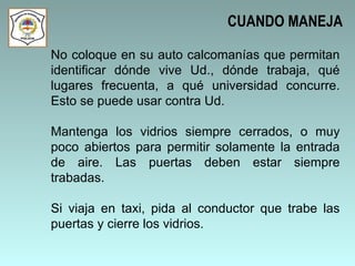 No coloque en su auto calcomanías que permitan identificar dónde vive Ud., dónde trabaja, qué lugares frecuenta, a qué universidad concurre. Esto se puede usar contra Ud.  Mantenga los vidrios siempre cerrados, o muy poco abiertos para permitir solamente la entrada de aire. Las puertas deben estar siempre trabadas.  Si viaja en taxi, pida al conductor que trabe las puertas y cierre los vidrios.  CUANDO MANEJA 