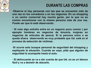 DURANTE LAS COMPRAS Observe si hay personas con las que se encuentre más de una vez en los corredores o en los negocios. En un shopping o un centro comercial hay mucha gente, por lo que no es común encontrarse con la misma persona más de una vez. Puede ser que lo esté observando.  Si nota algo extraño entre en un negocio poco común ( por ejemplo hombres en negocios de lencería, mujeres en negocios de artículos de pesca). Si la persona entra o se queda afuera  observando es muy probable que Ud. esté en el proceso de selección de víctimas.  Si ocurre esto busque personal de seguridad del shopping y explíquele la situación. Cuando se vaya, pida que alguien de seguridad lo acompañe hasta el auto.  El delincuente se va a dar cuenta de que Ud. no es un blanco fácil y va a desistir de atacarlo.   