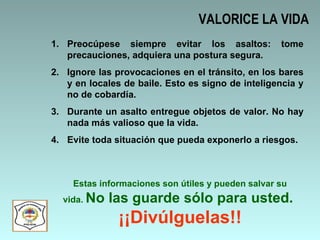 VALORICE LA VIDA Preocúpese siempre evitar los asaltos: tome precauciones, adquiera una postura segura.  Ignore las provocaciones en el tránsito, en los bares y en locales de baile. Esto es signo de inteligencia y no de cobardía.  Durante un asalto entregue objetos de valor. No hay nada más valioso que la vida. Evite toda situación que pueda exponerlo a riesgos.  Estas informaciones son útiles y pueden salvar su vida.  No las guarde sólo para usted.  ¡¡Divúlguelas!! 