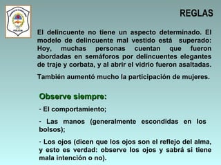 REGLAS El delincuente no tiene un aspecto determinado. El modelo de delincuente mal vestido está  superado: Hoy, muchas personas cuentan que fueron abordadas en semáforos por delincuentes elegantes de traje y corbata, y al abrir el vidrio fueron asaltadas.  También aumentó mucho la participación de mujeres. Observe siempre: El comportamiento; Las manos (generalmente escondidas en los  bolsos); Los ojos (dicen que los ojos son el reflejo del alma, y esto es verdad: observe los ojos y sabrá si tiene mala intención o no). 