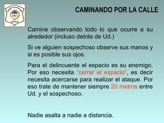 CAMINANDO POR LA CALLE Camine observando todo lo que ocurre a su alrededor (incluso detrás de Ud.) Si ve alguien sospechoso observe sus manos y si es posible sus ojos.  Para el delincuente el espacio es su enemigo. Por eso necesita  “cerrar el espacio” , es decir necesita acercarse para realizar el ataque. Por eso trate de mantener siempre  20 metros  entre Ud. y el sospechoso.  Nadie asalta a nadie a distancia. 