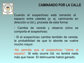 CAMINANDO POR LA CALLE Cuando el sospechoso está cerrando el  espacio entre ustedes (p. ej. caminando en dirección a Ud.), proceda de esta forma: Cambie de vereda y observe cómo se comporta el sospechoso. Si el sospechoso cambia también de vereda, la probabilidad de que lo aborde se vuelve mucho mayor.  No permita que el sospechoso “cierre el espacio”.  Si esto ocurre Ud. no tendrá nada más que hacer. El delincuente habrá ganado.  