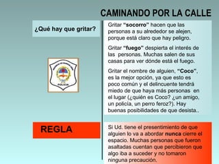 ¿Qué hay que gritar? Gritar  “socorro”  hacen que las personas a su alrededor se alejen, porque está claro que hay peligro.  Gritar  “fuego”  despierta el interés de las  personas. Muchas salen de sus casas para ver dónde está el fuego.  Gritar el nombre de alguien,  “Coco” , es la mejor opción, ya que esto es poco común y el delincuente tendrá miedo de que haya más personas  en el lugar (¿quién es Coco? ¿un amigo, un policía, un perro feroz?). Hay buenas posibilidades de que desista.. REGLA Si Ud. tiene el presentimiento de que alguien lo va a abordar  nunca  cierre el espacio. Muchas personas que fueron asaltadas cuentan que percibieron que algo iba a suceder y no tomaron ninguna precaución.  CAMINANDO POR LA CALLE 