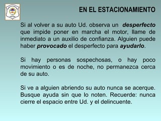Si al volver a su auto Ud. observa un  desperfecto  que impide poner en marcha el motor, llame de inmediato a un auxilio de confianza. Alguien puede haber  provocado  el desperfecto para  ayudarlo .  Si hay personas sospechosas, o hay poco movimiento o es de noche, no permanezca cerca de su auto.  Si ve a alguien abriendo su auto nunca se acerque. Busque ayuda sin que lo noten. Recuerde: nunca cierre el espacio entre Ud. y el delincuente.  EN EL ESTACIONAMIENTO 