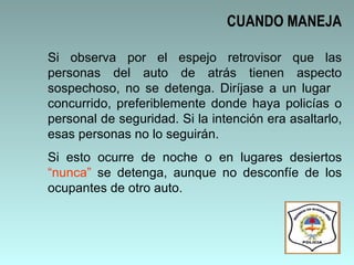 Si observa por el espejo retrovisor que las personas del auto de atrás tienen aspecto sospechoso, no se detenga. Diríjase a un lugar  concurrido, preferiblemente donde haya policías o personal de seguridad. Si la intención era asaltarlo, esas personas no lo seguirán.  Si esto ocurre de noche o en lugares desiertos  “nunca”  se detenga, aunque no desconfíe de los ocupantes de otro auto. CUANDO MANEJA 