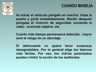 Al entrar al vehículo póngalo en marcha, trabe la puerta y parta inmediatamente. Recién después póngase el cinturón de seguridad, encienda la radio,  acomode objetos, etc. Cuanto más tiempo permanezca detenido,  mayor será el riesgo de un abordaje.  El delincuente no quiere tener sorpresas desagradables. Por lo general elige los blancos más fáciles. Por eso, los vidrios polarizados pueden inhibir la acción de los asaltantes.  CUANDO MANEJA 