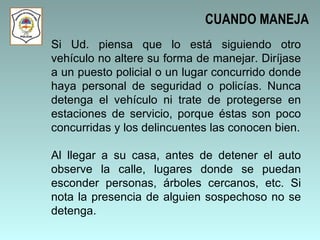 Si Ud. piensa que lo está siguiendo otro vehículo no altere su forma de manejar. Diríjase a un puesto policial o un lugar concurrido donde haya personal de seguridad o policías. Nunca detenga el vehículo ni trate de protegerse en estaciones de servicio, porque éstas son poco concurridas y los delincuentes las conocen bien. Al llegar a su casa, antes de detener el auto observe la calle, lugares donde se puedan esconder personas, árboles cercanos, etc. Si nota la presencia de alguien sospechoso no se detenga.  CUANDO MANEJA 