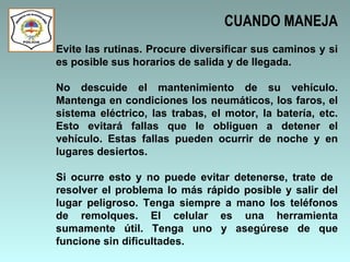 CUANDO MANEJA Evite las rutinas. Procure diversificar sus caminos y si es posible sus horarios de salida y de llegada.  No descuide el mantenimiento de su vehículo. Mantenga en condiciones los neumáticos, los faros, el sistema eléctrico, las trabas, el motor, la batería, etc. Esto evitará fallas que le obliguen a detener el vehículo. Estas fallas pueden ocurrir de noche y en lugares desiertos.  Si ocurre esto y no puede evitar detenerse, trate de  resolver el problema lo más rápido posible y salir del lugar peligroso. Tenga siempre a mano los teléfonos de remolques. El celular es una herramienta sumamente útil. Tenga uno y asegúrese de que funcione sin dificultades.  