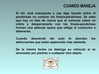 Si Ud. está manejando y cae algo líquido sobre el parabrisas no conecte los limpia-parabrisas. Se sabe que hay un tipo de resina que al volcarse sobre un vidrio y desparramarla con los limpia-parabrisas forman una película opaca que obliga al conductor a detenerse. Cuando desciende del auto lo abordan los delincuentes que están esperando más adelante.  De la misma forma no detenga su vehículo si es alcanzado por piedras o cualquier otro objeto. CUANDO MANEJA 