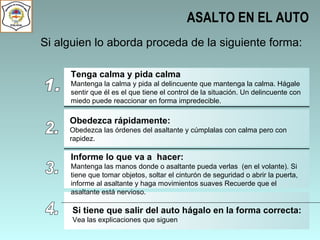 ASALTO EN EL AUTO Si alguien lo aborda proceda de la siguiente forma: 1. Tenga calma y pida calma Mantenga la calma y pida al delincuente que mantenga la calma. Hágale sentir que él es el que tiene el control de la situación. Un delincuente con miedo puede reaccionar en forma impredecible.  2. Obedezca rápidamente: Obedezca las órdenes del asaltante y cúmplalas con calma pero con rapidez.  3. Informe lo que va a  hacer: Mantenga las manos donde o asaltante pueda verlas  (en el volante). Si tiene que tomar objetos, soltar el cinturón de seguridad o abrir la puerta, informe al asaltante y haga movimientos suaves Recuerde que el asaltante está nervioso.  4. Si tiene que salir del auto hágalo en la forma correcta: Vea las explicaciones que siguen 
