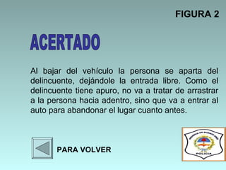 Al bajar del vehículo la persona se aparta del delincuente, dejándole la entrada libre. Como el delincuente tiene apuro, no va a tratar de arrastrar a la persona hacia adentro, sino que va a entrar al auto para abandonar el lugar cuanto antes.   FIGURA 2 PARA VOLVER ACERTADO 