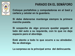 Coloque portafolios y computadoras en el baúl y cartera y celular en la guantera.  Si debe detenerse mantenga siempre la primera marcha puesta. Si sospecha de algo procure quedar pegado al lado del auto a su izquierda, con lo que no deja espacio para el abordaje.  Esté atento a todo lo que ocurre a su alrededor. No se distraiga. La sorpresa es la principal arma  del delincuente.  PARADO EN EL SEMÁFORO 