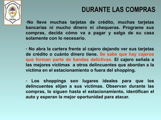 DURANTE LAS COMPRAS No lleve muchas tarjetas de crédito, muchas tarjetas bancarias ni mucho dinero ni chequeras. Programe sus compras, decida cómo va a pagar y salga de su casa solamente con lo necesario. No abra la cartera frente al cajero dejando ver sus tarjetas de crédito o cuánto dinero tiene.  Se sabe que hay cajeros que forman parte de bandas delictivas.  El cajero señala a las mejores víctimas  a otros delincuentes que abordan a la víctima en el estacionamiento o fuera del shopping.  Los shoppings son lugares ideales para que los delincuentes elijan a sus víctimas. Observan durante las compras, lo siguen hasta el estacionamiento, identifican el auto y esperan la mejor oportunidad para atacar.   