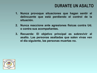 DURANTE UN ASALTO Nunca provoque situaciones que hagan sentir al delincuente que está perdiendo el control de la situación. Nunca reaccione ante agresiones físicas contra Ud. o contra sus acompañantes. Recuerde: El objetivo principal es sobrevivir al asalto. Las personas asaltadas que salen vivas ven el día siguiente, las personas muertas no. 