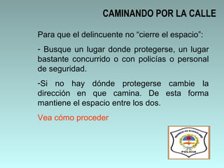 CAMINANDO POR LA CALLE Para que el delincuente no “cierre el espacio”: Busque un lugar donde protegerse, un lugar bastante concurrido o con policías o personal de seguridad.  Si no hay dónde protegerse cambie la dirección en que camina. De esta forma mantiene el espacio entre los dos.  Vea cómo proceder 