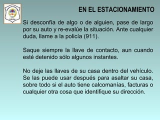 Si desconfía de algo o de alguien, pase de largo por su auto y re-evalúe la situación. Ante cualquier duda, llame a la policía (911).  Saque siempre la llave de contacto, aun cuando esté detenido sólo algunos instantes.  No deje las llaves de su casa dentro del vehículo. Se las puede usar después para asaltar su casa, sobre todo si el auto tiene calcomanías, facturas o cualquier otra cosa que identifique su dirección.   EN EL ESTACIONAMIENTO 