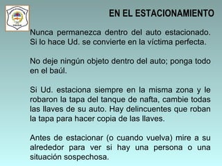 Nunca permanezca dentro del auto estacionado. Si lo hace Ud. se convierte en la víctima perfecta. No deje ningún objeto dentro del auto; ponga todo en el baúl. Si Ud. estaciona siempre en la misma zona y le robaron la tapa del tanque de nafta, cambie todas las llaves de su auto. Hay delincuentes que roban la tapa para hacer copia de las llaves.  Antes de estacionar (o cuando vuelva) mire a su alrededor para ver si hay una persona o una situación sospechosa.  EN EL ESTACIONAMIENTO 
