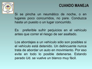 Si se pincha un neumático de noche, o en lugares poco concurridos, no pare. Conduzca hasta un puesto o un lugar concurrido.  Es  preferible sufrir perjuicios en el vehículo antes que correr el riesgo de ser asaltado. Los abordajes a un vehículo sólo son posibles si el vehículo está detenido. Un delincuente nunca trata de abordar un auto en movimiento. Por eso evite en todo lo posible detenerse. Estando parado Ud. se vuelve un blanco muy fácil.  CUANDO MANEJA 