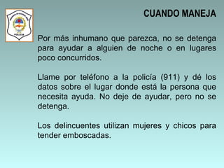 Por más inhumano que parezca, no se detenga para ayudar a alguien de noche o en lugares poco concurridos.  Llame por teléfono a la policía (911) y dé los datos sobre el lugar donde está la persona que necesita ayuda. No deje de ayudar, pero no se detenga.  Los delincuentes utilizan mujeres y chicos para tender emboscadas.  CUANDO MANEJA 