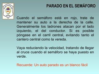 Cuando el semáforo está en rojo, trate de mantener su auto a la derecha de la calle. Generalmente los ladrones atacan por el lado izquierdo, el del conductor. Si es posible póngase en el carril central, evitando tanto el cantero central como la vereda.  Vaya reduciendo la velocidad, tratando de llegar al cruce cuando el semáforo se haya puesto en verde. Recuerde: Un auto parado es un blanco fácil PARADO EN EL SEMÁFORO 