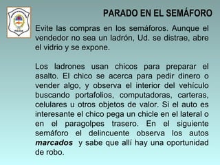 Evite las compras en los semáforos. Aunque el vendedor no sea un ladrón, Ud. se distrae, abre el vidrio y se expone.  Los ladrones usan chicos para preparar el asalto. El chico se acerca para pedir dinero o vender algo, y observa el interior del vehículo buscando portafolios, computadoras, carteras, celulares u otros objetos de valor. Si el auto es interesante el chico pega un chicle en el lateral o en el paragolpes trasero. En el siguiente semáforo el delincuente observa los autos  marcados  y sabe que allí hay una oportunidad de robo. PARADO EN EL SEMÁFORO 