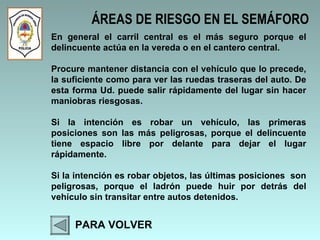 ÁREAS DE RIESGO EN EL SEMÁFORO PARA VOLVER En general el carril central es el más seguro porque el delincuente actúa en la vereda o en el cantero central.  Procure mantener distancia con el vehículo que lo precede, la suficiente como para ver las ruedas traseras del auto. De esta forma Ud. puede salir rápidamente del lugar sin hacer maniobras riesgosas.  Si la intención es robar un vehículo, las primeras posiciones son las más peligrosas, porque el delincuente tiene espacio libre por delante para dejar el lugar rápidamente.  Si la intención es robar objetos, las últimas posiciones  son peligrosas, porque el ladrón puede huir por detrás del vehículo sin transitar entre autos detenidos.  
