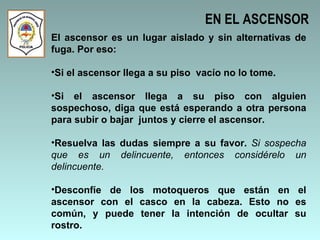 EN EL ASCENSOR El ascensor es un lugar aislado y sin alternativas de fuga. Por eso: Si el ascensor llega a su piso  vacío no lo tome.  Si el ascensor llega a su piso con alguien sospechoso, diga que está esperando a otra persona para subir o bajar  juntos y cierre el ascensor.  Resuelva las dudas siempre a su favor.  Si sospecha que es un delincuente, entonces considérelo un delincuente. Desconfíe de los motoqueros que están en el ascensor con el casco en la cabeza. Esto no es común, y puede tener la intención de ocultar su rostro.  