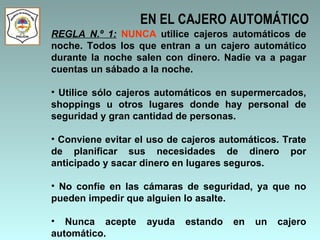 EN EL CAJERO AUTOMÁTICO REGLA N.º 1:   NUNCA  utilice cajeros automáticos de noche. Todos los que entran a un cajero automático durante la noche salen con dinero. Nadie va a pagar cuentas un sábado a la noche.  Utilice sólo cajeros automáticos en supermercados, shoppings u otros lugares donde hay personal de seguridad y gran cantidad de personas.  Conviene evitar el uso de cajeros automáticos. Trate de planificar sus necesidades de dinero por anticipado y sacar dinero en lugares seguros. No confíe en las cámaras de seguridad, ya que no pueden impedir que alguien lo asalte.  Nunca acepte ayuda estando en un cajero automático. 